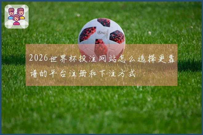 2026世界杯投注网站怎么选择更靠谱的平台注册和下注方式