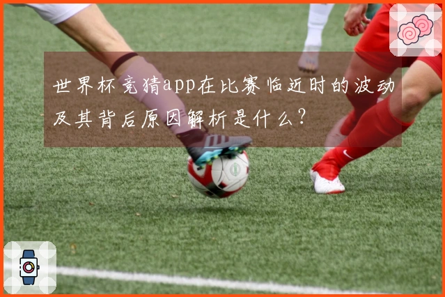 世界杯竞猜app在比赛临近时的波动及其背后原因解析是什么？
