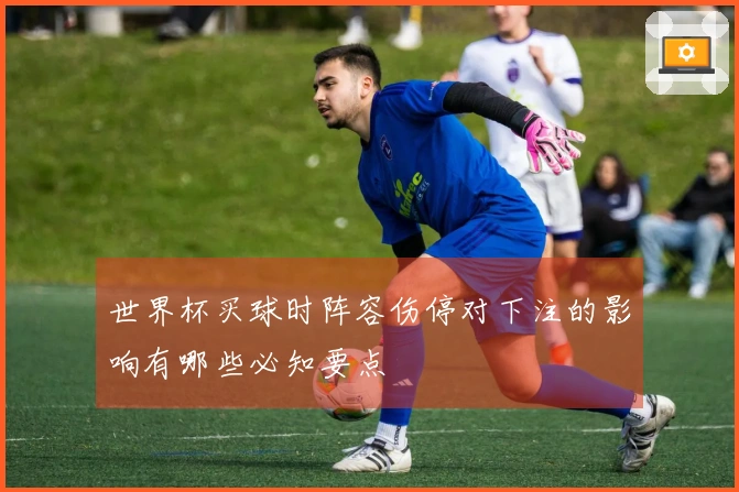 世界杯买球时阵容伤停对下注的影响有哪些必知要点