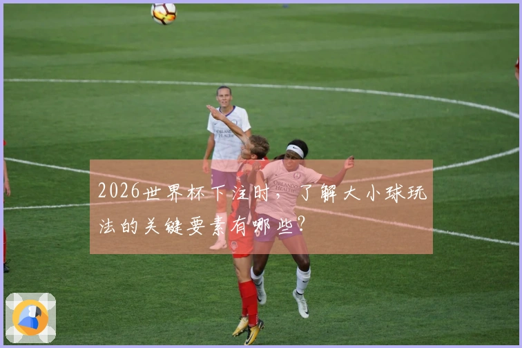 2026世界杯下注时，了解大小球玩法的关键要素有哪些？
